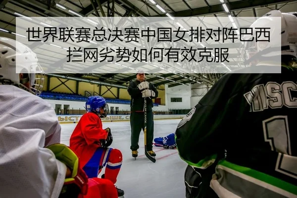 世界联赛总决赛中国女排对阵巴西拦网劣势如何有效克服